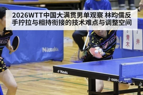 2026WTT中国大满贯男单观察 林昀儒反手拧拉与相持衔接的技术难点与调整空间